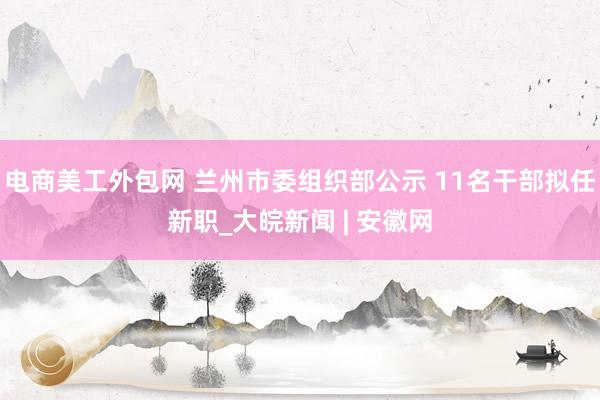 电商美工外包网 兰州市委组织部公示 11名干部拟任新职_大皖新闻 | 安徽网