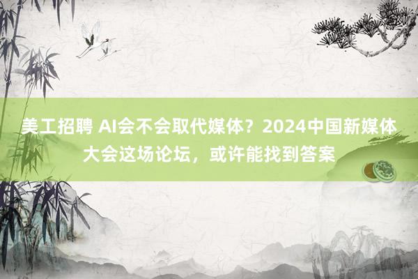 美工招聘 AI会不会取代媒体？2024中国新媒体大会这场论坛，或许能找到答案