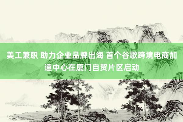 美工兼职 助力企业品牌出海 首个谷歌跨境电商加速中心在厦门自贸片区启动